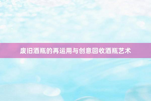 废旧酒瓶的再运用与创意回收酒瓶艺术