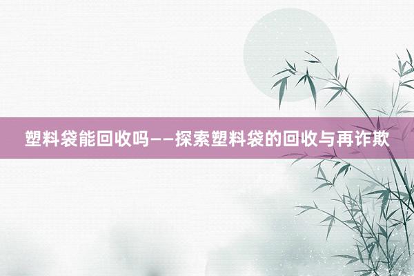 塑料袋能回收吗——探索塑料袋的回收与再诈欺