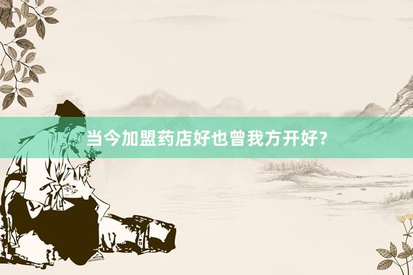 当今加盟药店好也曾我方开好？