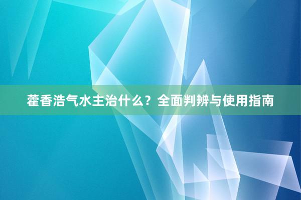 藿香浩气水主治什么？全面判辨与使用指南